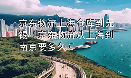 京东物流上海仓库到无锡（京东物流从上海到南京要多久）