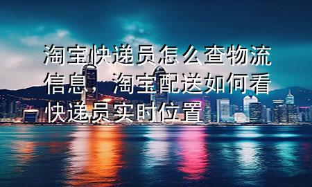 淘宝快递员怎么查物流信息，淘宝配送如何看快递员实时位置