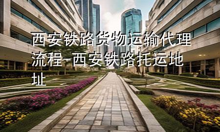 西安铁路货物运输代理流程-西安铁路托运地址