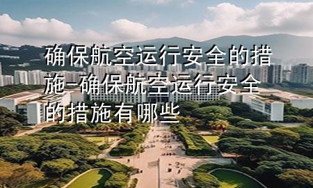 确保航空运行安全的措施-确保航空运行安全的措施有哪些