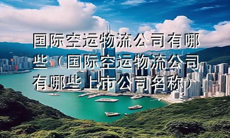 国际空运物流公司有哪些（国际空运物流公司有哪些上市公司名称）