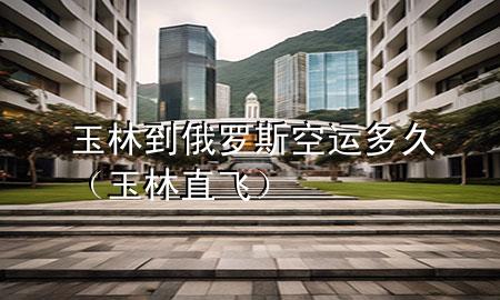 玉林到俄罗斯空运多久（玉林直飞）