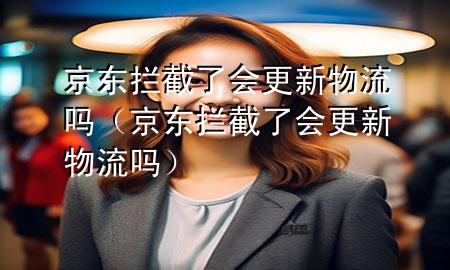 京东拦截了会更新物流吗（京东拦截了会更新物流吗）