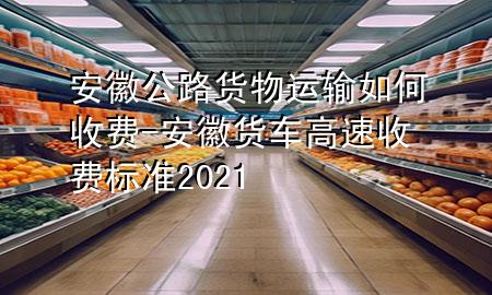 安徽公路货物运输如何收费-安徽货车高速收费标准2021