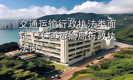 交通运输行政执法类面试（交通运输局行政执法岗）