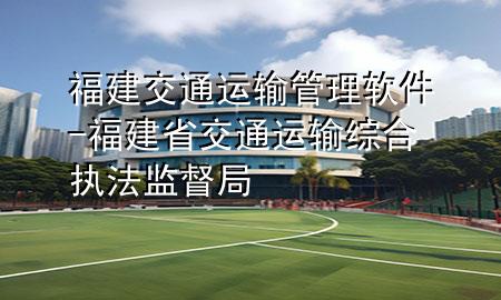 福建交通运输管理软件-福建省交通运输综合执法监督局