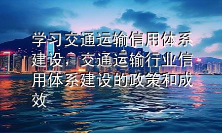 学习交通运输信用体系建设，交通运输行业信用体系建设的政策和成效