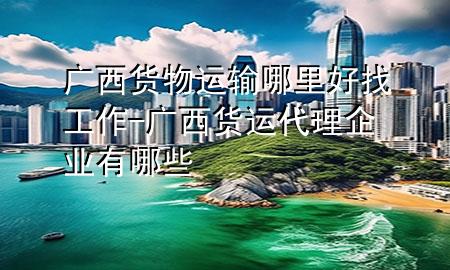 广西货物运输哪里好找工作-广西货运代理企业有哪些