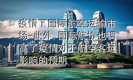 疫情下国际航空运输市场-此外,国际航协也调高了疫情对于航空客运影响的预期