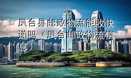 凤台县邮政物流能收快递吗（凤台邮政物流信息）