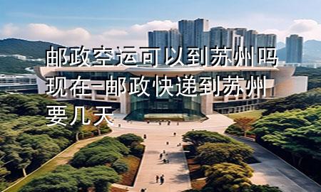 邮政空运可以到苏州吗现在-邮政快递到苏州要几天