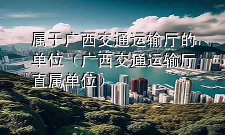 属于广西交通运输厅的单位（广西交通运输厅直属单位）