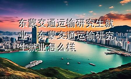 东蒙交通运输研究生就业，东蒙交通运输研究生就业怎么样