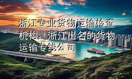 浙江专业货物运输检查机构，浙江出名的货物运输专线公司