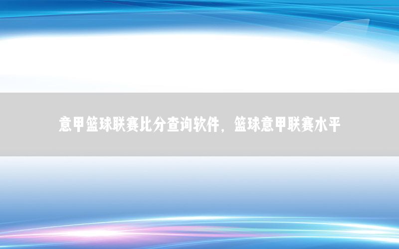 意甲篮球联赛比分查询软件，篮球意甲联赛水平